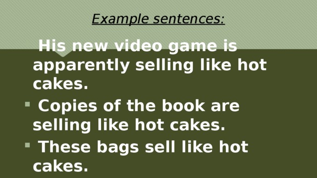 Example sentences:  His new video game is apparently selling like hot cakes.  Copies of the book are selling like hot cakes.  These bags sell like hot cakes. 