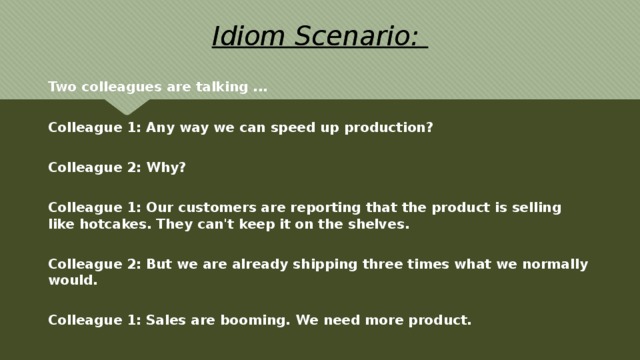 Idiom Scenario: Two colleagues are talking ...  Colleague 1: Any way we can speed up production?  Colleague 2: Why?  Colleague 1: Our customers are reporting that the product is selling like hotcakes. They can't keep it on the shelves.  Colleague 2: But we are already shipping three times what we normally would.  Colleague 1: Sales are booming. We need more product. 