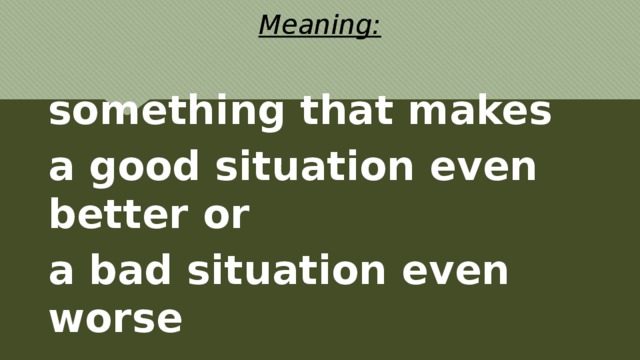 Meaning: something that makes a good situation even better or a bad situation even worse 