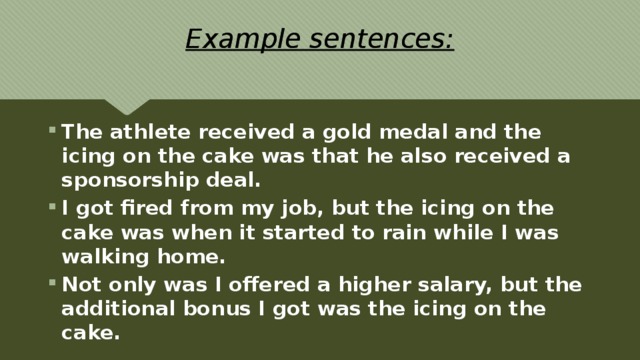 Example sentences: The athlete received a gold medal and the icing on the cake was that he also received a sponsorship deal. I got fired from my job, but the icing on the cake was when it started to rain while I was walking home. Not only was I offered a higher salary, but the additional bonus I got was the icing on the cake. 