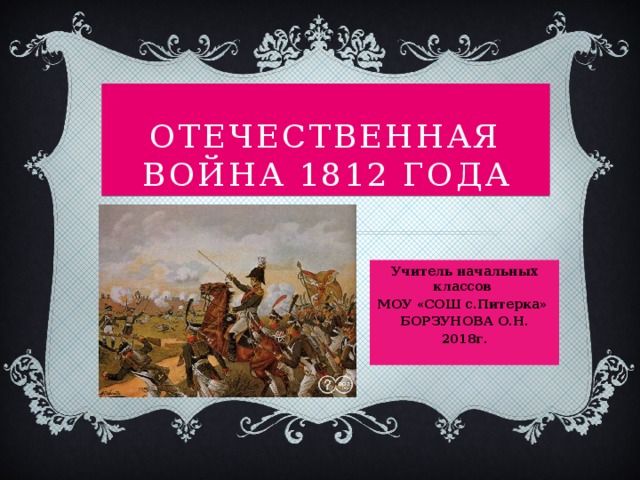 Отечественная война 1812 года Учитель начальных классов МОУ «СОШ с.Питерка» БОРЗУНОВА О.Н. 2018г.  