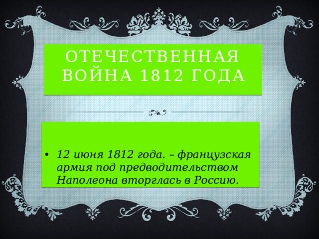 Отечественная война 1812 года 12 июня 1812 года. – французская армия под предводительством Наполеона вторглась в Россию. 