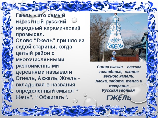 Гжель – это самый известный русский народный керамический промысел. Слово “Гжель” пришло из седой старины, когда целый район с многочисленными разноименными деревнями называли Огнель, Акжель, Жгель - вкладывая в названия определенный смысл “ Жечь”, “ Обжигать”. Синяя сказка – глазам загляденье, словно  весною капель.  Ласка, забота, тепло и творенье  Русская звонкая ГЖЕЛ Ь   