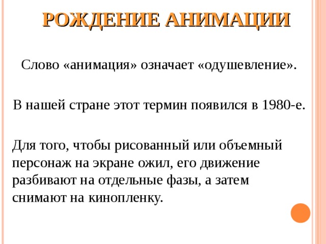        РОЖДЕНИЕ АНИМАЦИИ   Слово «анимация» означает «одушевление». В нашей стране этот термин появился в 1980-е. Для того, чтобы рисованный или объемный персонаж на экране ожил, его движение разбивают на отдельные фазы, а затем снимают на кинопленку. 