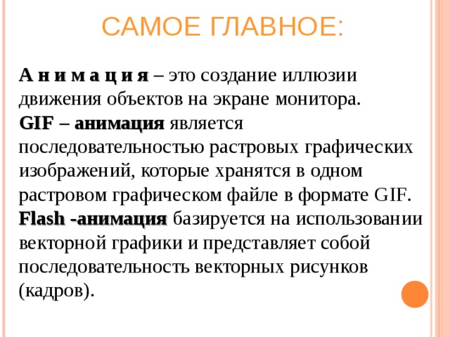 САМОЕ ГЛАВНОЕ: А н и м а ц и я – это создание иллюзии движения объектов на экране монитора. GIF – анимация является последовательностью растровых графических изображений, которые хранятся в одном растровом графическом файле в формате GIF . Flash -анимация базируется на использовании векторной графики и представляет собой последовательность векторных рисунков (кадров). 