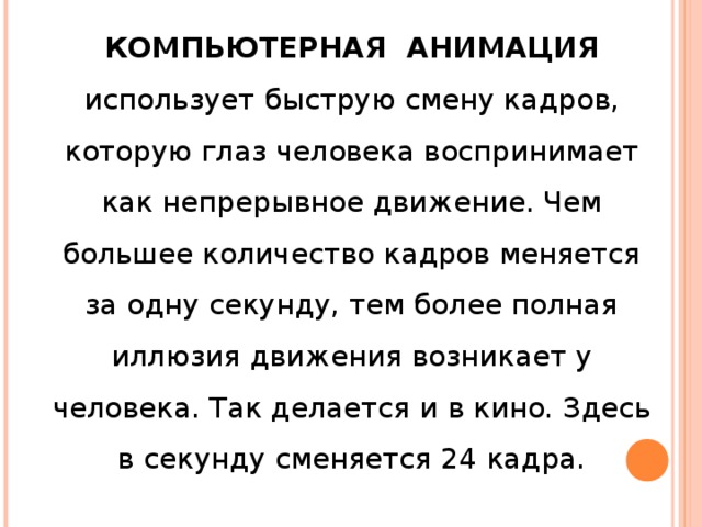 КОМПЬЮТЕРНАЯ АНИМАЦИЯ использует быструю смену кадров, которую глаз человека воспринимает как непрерывное движение. Чем большее количество кадров меняется за одну секунду, тем более полная иллюзия движения возникает у человека. Так делается и в кино. Здесь в секунду сменяется 24 кадра. 