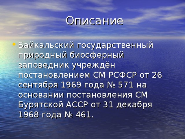  Описание Байкальский государственный природный биосферный заповедник учреждён постановлением СМ РСФСР от 26 сентября 1969 года № 571 на основании постановления СМ Бурятской АССР от 31 декабря 1968 года № 461. 