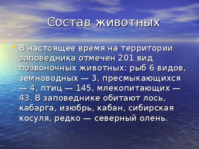  Состав животных В настоящее время на территории заповедника отмечен 201 вид позвоночных животных: рыб 6 видов, земноводных — 3, пресмыкающихся — 4, птиц — 145, млекопитающих — 43. В заповеднике обитают лось, кабарга, изюбрь, кабан, сибирская косуля, редко — северный олень. 