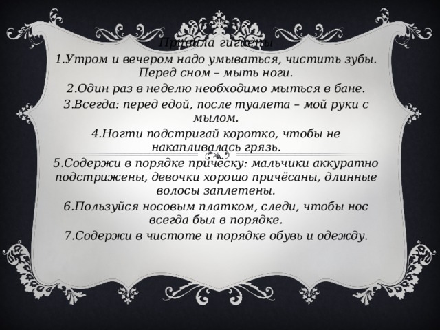 Правила гигиены 1.Утром и вечером надо умываться, чистить зубы. Перед сном – мыть ноги. 2.Один раз в неделю необходимо мыться в бане. 3.Всегда: перед едой, после туалета – мой руки с мылом. 4.Ногти подстригай коротко, чтобы не накапливалась грязь. 5.Содержи в порядке причёску: мальчики аккуратно подстрижены, девочки хорошо причёсаны, длинные волосы заплетены. 6.Пользуйся носовым платком, следи, чтобы нос всегда был в порядке. 7.Содержи в чистоте и порядке обувь и одежду .    