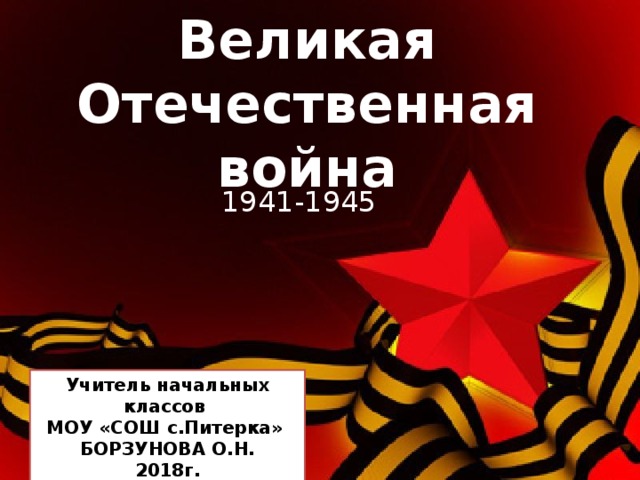 Великая Отечественная война 1941-1945 Учитель начальных классов МОУ «СОШ с.Питерка» БОРЗУНОВА О.Н. 2018г. 