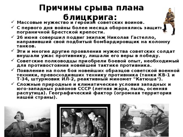 Причины срыва плана блицкрига:   Массовые мужество и героизм советских воинов. С первого дня войны более месяца оборонялись защитники пограничной Брестской крепости. 26 июня совершил подвиг экипаж Николая Гастелло, направивший свой подбитый бомбардировщик на колонну танков. Эти и многие другие проявления мужества советских солдат внушали ужас противнику, лишали его веры в победу. Советские полководцы приобрели боевой опыт, необходимый для противостояния новейшей тактике противника. Появление на поле боя новейших образцов советской военной техники, превосходивших технику противника (танки КВ-1 и Т-34, штурмовик ИЛ-2, реактивный миномет 