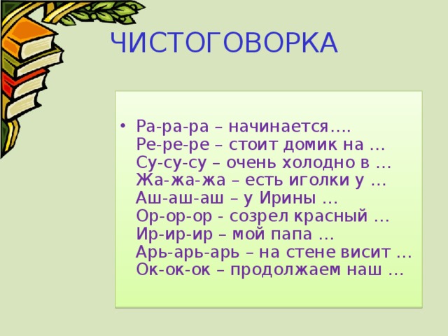 ЧИСТОГОВОРКА Ра-ра-ра – начинается….  Ре-ре-ре – стоит домик на …  Су-су-су – очень холодно в …  Жа-жа-жа – есть иголки у …  Аш-аш-аш – у Ирины …  Ор-ор-ор - созрел красный …  Ир-ир-ир – мой папа …  Арь-арь-арь – на стене висит …  Ок-ок-ок – продолжаем наш … 