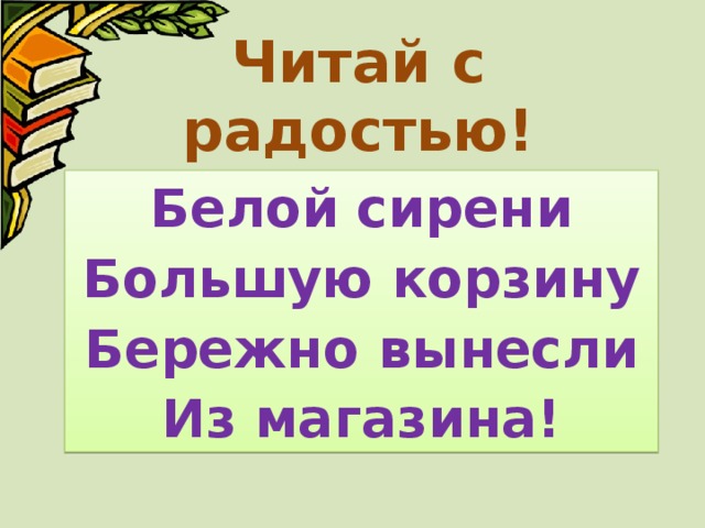 Читай с радостью! Белой сирени Большую корзину Бережно вынесли Из магазина! 