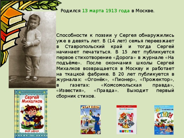 Родился 13 марта 1913 года в Москве. Способности к поэзии у Сергея обнаружились уже в девять лет. В (14 лет) семья переезжает в Ставропольский край и тогда Сергей начинает печататься. В 15 лет публикуется первое стихотворение «Дорога» в журнале «На подъёме». После окончания школы Сергей Михалков возвращается в Москву и работает на ткацкой фабрике. В 20 лет публикуется в журналах: «Огонёк», «Пионер», «Прожектор», в газетах: «Комсомольская правда», «Известия», «Правда». Выходит первый сборник стихов. 