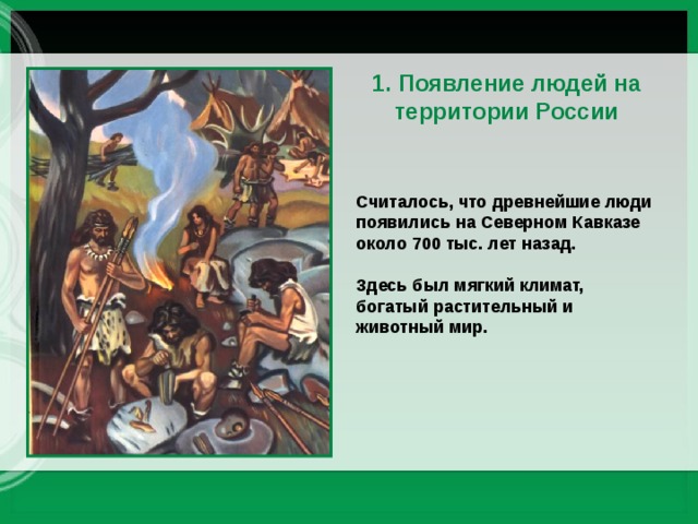 1. Появление людей на территории России Считалось, что древнейшие люди появились на Северном Кавказе около 700 тыс. лет назад. Здесь был мягкий климат, богатый растительный и животный мир. 