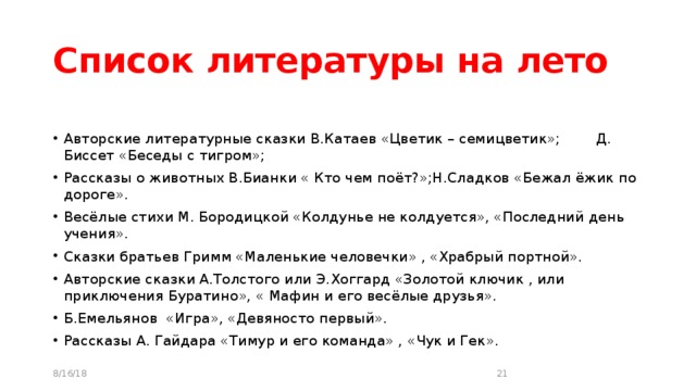 Список литературы на лето Авторские литературные сказки В.Катаев «Цветик – семицветик»; Д. Биссет «Беседы с тигром»; Рассказы о животных В.Бианки « Кто чем поёт?»;Н.Сладков «Бежал ёжик по дороге». Весёлые стихи М. Бородицкой «Колдунье не колдуется», «Последний день учения». Сказки братьев Гримм «Маленькие человечки» , «Храбрый портной». Авторские сказки А.Толстого или Э.Хоггард «Золотой ключик , или приключения Буратино», « Мафин и его весёлые друзья». Б.Емельянов «Игра», «Девяносто первый». Рассказы А. Гайдара «Тимур и его команда» , «Чук и Гек». 8/16/18  