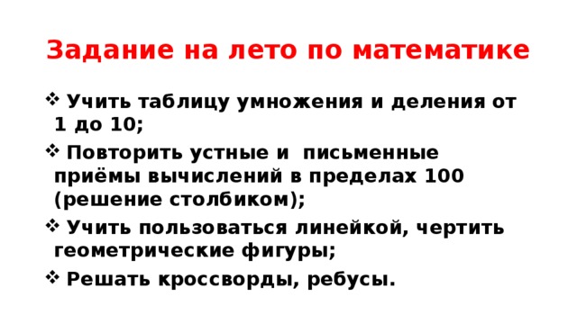 Задание на лето по математике  Учить таблицу умножения и деления от 1 до 10;  Повторить устные и письменные приёмы вычислений в пределах 100 (решение столбиком);  Учить пользоваться линейкой, чертить геометрические фигуры;  Решать кроссворды, ребусы. 