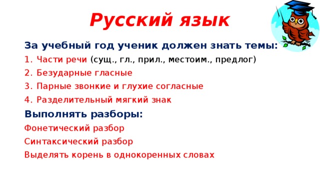 Русский язык За учебный год ученик должен знать темы: Части речи (сущ., гл., прил., местоим., предлог) Безударные гласные Парные звонкие и глухие согласные Разделительный мягкий знак Выполнять разборы: Фонетический разбор Синтаксический разбор Выделять корень в однокоренных словах 