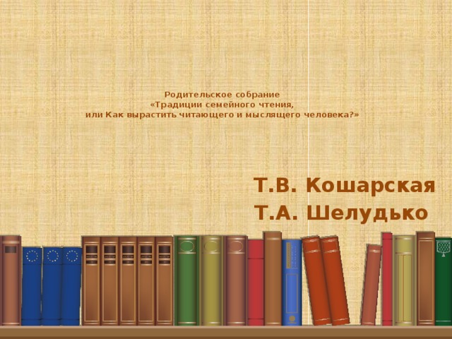 Родительское собрание  «Традиции семейного чтения,  или Как вырастить читающего и мыслящего человека?» Т.В. Кошарская Т.А. Шелудько