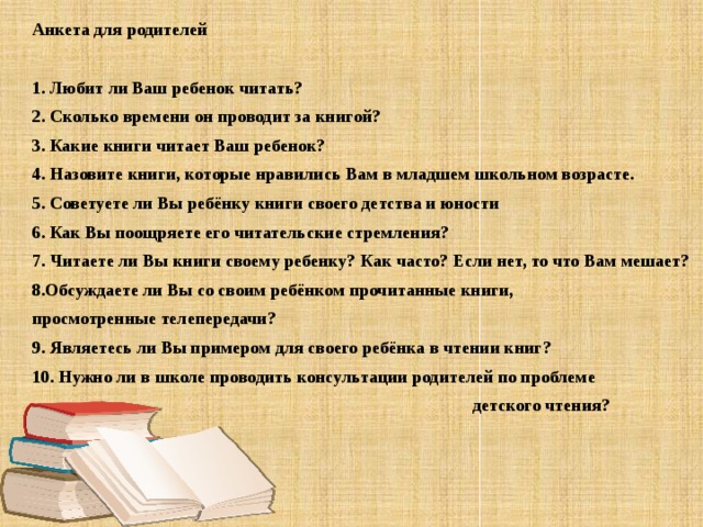 Анкета для родителей   1. Любит ли Ваш ребенок читать? 2. Сколько времени он проводит за книгой? 3. Какие книги читает Ваш ребенок? 4. Назовите книги, которые нравились Вам в младшем школьном возрасте. 5. Советуете ли Вы ребёнку книги своего детства и юности 6. Как Вы поощряете его читательские стремления? 7. Читаете ли Вы книги своему ребенку? Как часто? Если нет, то что Вам мешает? 8.Обсуждаете ли Вы со своим ребёнком прочитанные книги, просмотренные телепередачи? 9. Являетесь ли Вы примером для своего ребёнка в чтении книг? 10. Нужно ли в школе проводить консультации родителей по проблеме  детского чтения?
