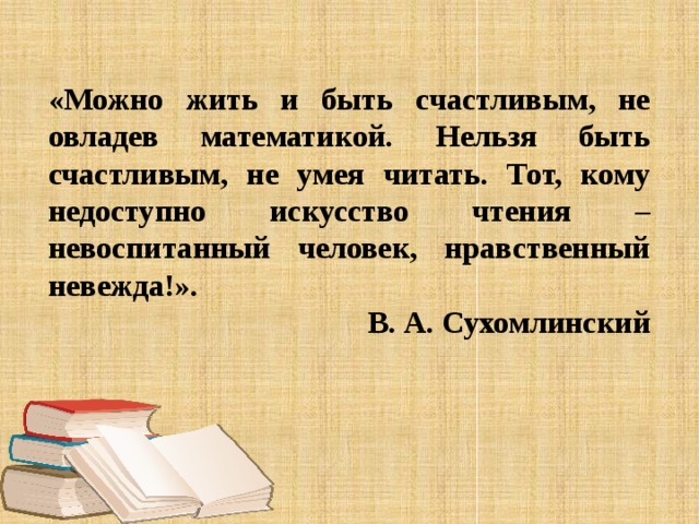 «Можно жить и быть счастливым, не овладев математикой. Нельзя быть счастливым, не умея читать. Тот, кому недоступно искусство чтения – невоспитанный человек, нравственный невежда!». В. А. Сухомлинский