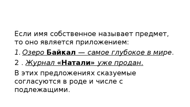 Если имя собственное называет предмет, то оно является приложением: Озеро Байкал — самое глубокое в ми ре . 2 . Журнал «Натали» уже продан .  В этих предложениях сказуемые согласуются в роде и числе с подлежащими. 