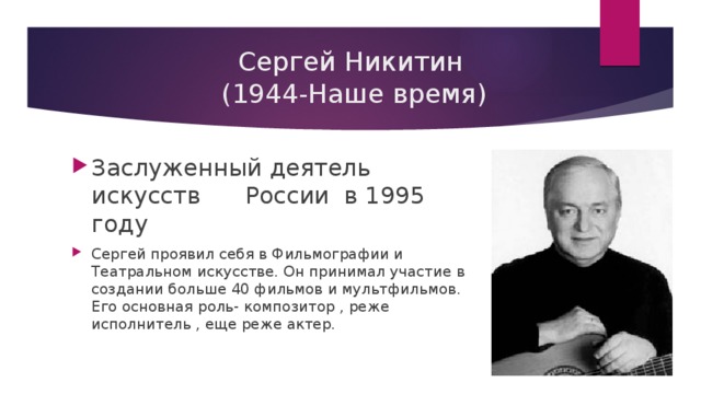  Сергей Никитин  (1944-Наше время) Заслуженный деятель искусств России в 1995 году Сергей проявил себя в Фильмографии и Театральном искусстве. Он принимал участие в создании больше 40 фильмов и мультфильмов. Его основная роль- композитор , реже исполнитель , еще реже актер. 