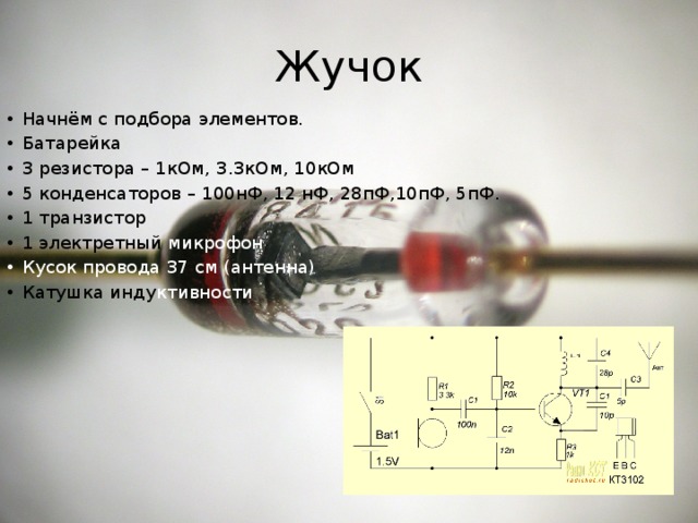 Жучок Начнём с подбора элементов. Батарейка 3 резистора – 1кОм, 3.3кОм, 10кОм 5 конденсаторов – 100нФ, 12 нФ, 28пФ,10пФ, 5пФ. 1 транзистор 1 электретный микрофон Кусок провода 37 см (антенна) Катушка инду ктивности 