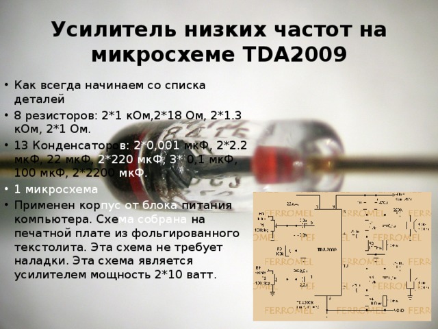 Усилитель низких частот на микросхеме TDA2009 Как всегда начинаем со списка деталей 8 резисторов: 2*1 кОм,2*18 Ом, 2*1.3 кОм, 2*1 Ом. 13 Конденсаторо в: 2*0,001 мкФ, 2*2.2 мкФ, 22 мкФ, 2*220 мкФ, 3* 0,1 мкФ, 100 мкФ, 2*2200 мкФ. 1 микросхема Применен кор пус  от  блока питания компьютера. Схе ма  собрана на печатной плате из фольгированного текстолита. Эта схема не требует наладки. Эта схема является усилителем мощность 2*10 ватт. 
