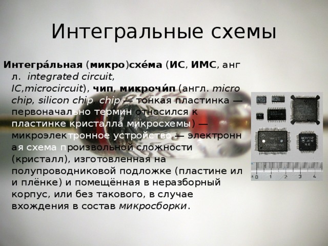 Интегральные схемы Интегра́льная  ( микро ) схе́ма  ( ИС ,  ИМС , англ.   integrаted circuit, IC,microcircuit ),  чип ,  микрочи́п  (англ.  microchip, silicon chi p , chip   — тонкая пластинка — первоначал ьно  термин относился к пластинке кристалла микросхемы ) —микроэлек тронное   устройство  — электронна я  схема п роизвольной сложности (кристалл), изготовленная на полупроводниковой подложке (пластине или плёнке) и помещённая в неразборный корпус, или без такового, в случае вхождения в состав  микросборки . 