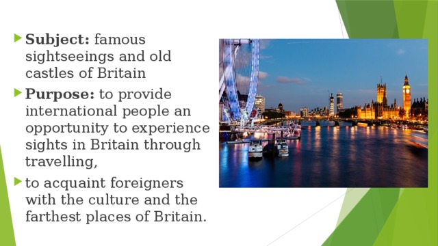 Subject: famous sightseeings and old castles of Britain Purpose: to provide international people an opportunity to experience sights in Britain through travelling, to acquaint foreigners with the culture and the farthest places of Britain. 