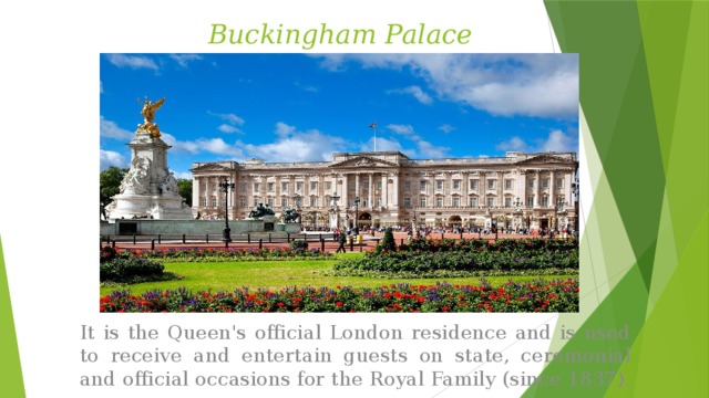Buckingham Palace It is the Queen's official London residence and is used to receive and entertain guests on state, ceremonial and official occasions for the Royal Family (since 1837). 