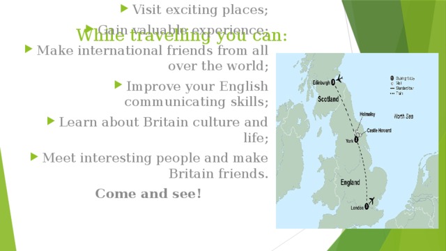 While travelling you can: Visit exciting places; Gain valuable experience; Make international friends from all over the world; Improve your English communicating skills; Learn about Britain culture and life; Meet interesting people and make Britain friends.  Come and see! 