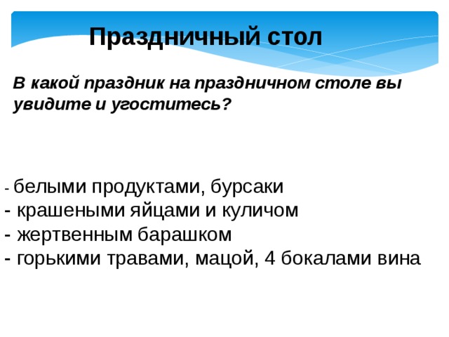 Праздничный стол В какой праздник на праздничном столе вы увидите и угоститесь? - белыми продуктами, бурсаки - крашеными яйцами и куличом - жертвенным барашком - горькими травами, мацой, 4 бокалами вина 