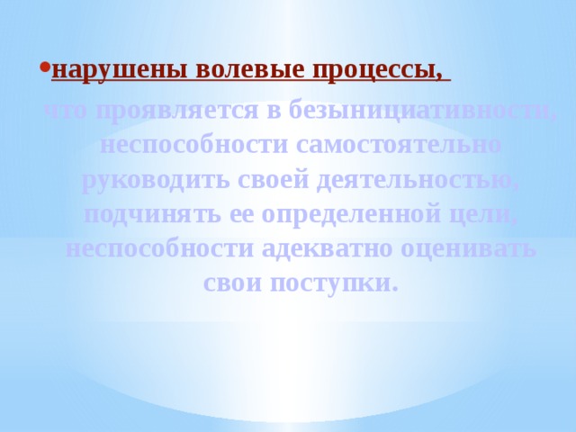 нарушены волевые процессы, что проявляется в безынициативности, неспособности самостоятельно руководить своей деятельностью, подчинять ее определенной цели, неспособности адекватно оценивать свои поступки. 