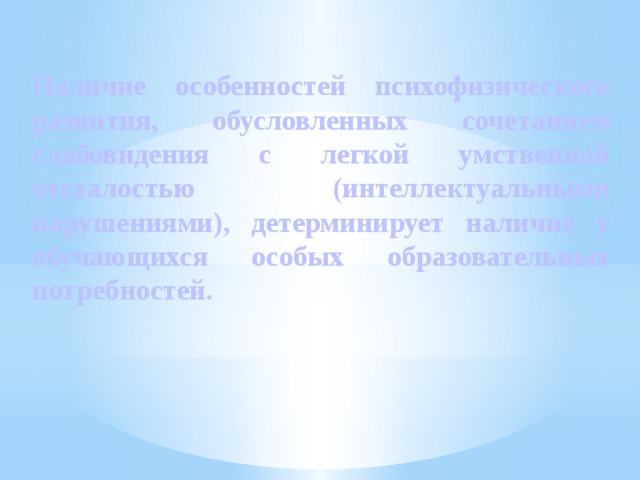 Наличие особенностей психофизического развития, обусловленных сочетанием слабовидения с легкой умственной отсталостью (интеллектуальными нарушениями), детерминирует наличие у обучающихся особых образовательных потребностей. 