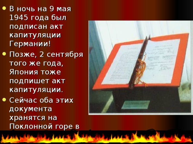 В ночь на 9 мая 1945 года был подписан акт капитуляции Германии! Позже, 2 сентября того же года, Япония тоже подпишет акт капитуляции. Сейчас оба этих документа хранятся на Поклонной горе в музее ВОВ. 