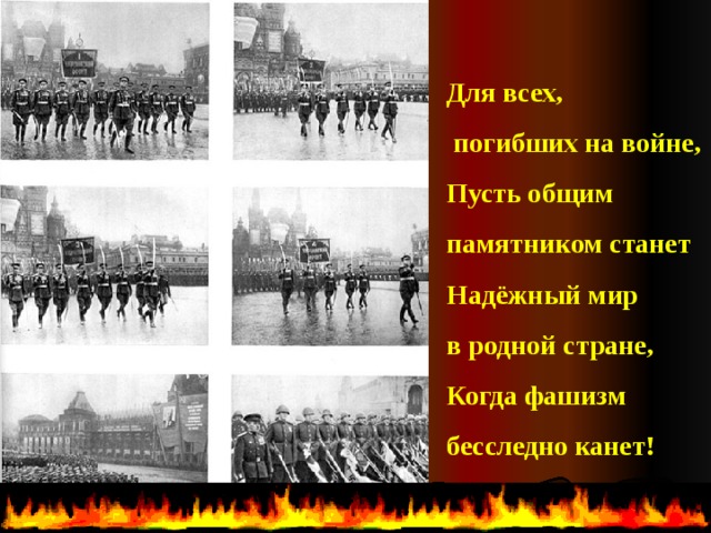 Для всех,  погибших на войне, Пусть общим памятником станет Надёжный мир в родной стране, Когда фашизм бесследно канет!  