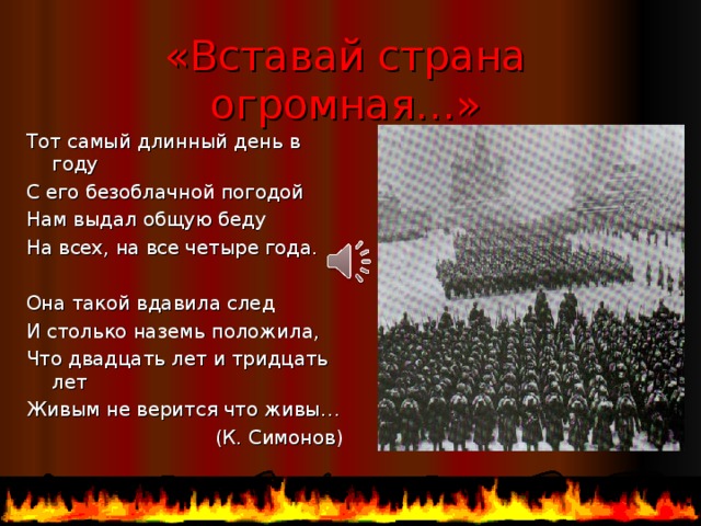 «Вставай страна огромная…» Тот самый длинный день в году С его безоблачной погодой Нам выдал общую беду На всех, на все четыре года. Она такой вдавила след И столько наземь положила, Что двадцать лет и тридцать лет Живым не верится что живы… (К. Симонов)  