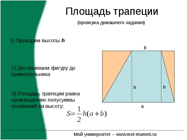 Площадь трапеции 1) Проводим высоты h b 2) Достраиваем фигуру до прямоугольника h h 3) Площадь трапеции равна произведению полусуммы оснований на высоту: a Мой университет – www.moi-mummi.ru 