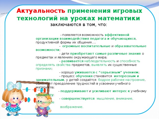 Актуальность  применения игровых технологий на уроках математики  заключаются в том, что:     - появляется возможность эффективной организации взаимодействия педагога и обучающихся , продуктивной формы их общения….  - огромные воспитательные и образовательные возможности ;   - дети приобретают самые различные знания о предметах и явлениях окружающего мира;   - развивается  наблюдательность и способность определять свойства предметов, выявлять их существенные признаки ;   - хорошо уживаются с “серьезным” учением ;   - процесс обучения становится интересным и занимательным , у детей создаётся бодрое рабочее настроение , облегчает преодоление трудностей в усвоении учебного материала;   - поддерживают и усиливают интерес к учебному предмету ;   - совершенствуется мышление, внимание, творческое  воображение.  