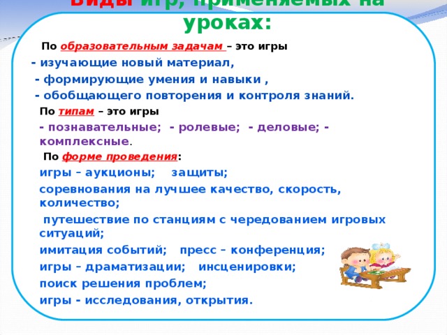 Виды игр, применяемых на уроках:    По образовательным задачам – это игры  - изучающие новый материал,  - формирующие умения и навыки ,  - обобщающего повторения и контроля знаний. По типам – это игры - познавательные; - ролевые; - деловые; - комплексные .  По форме проведения :  игры – аукционы; защиты; соревнования на лучшее качество, скорость, количество;  путешествие по станциям с чередованием игровых ситуаций; имитация событий; пресс – конференция; игры – драматизации; инсценировки; поиск решения проблем; игры - исследования, открытия.   