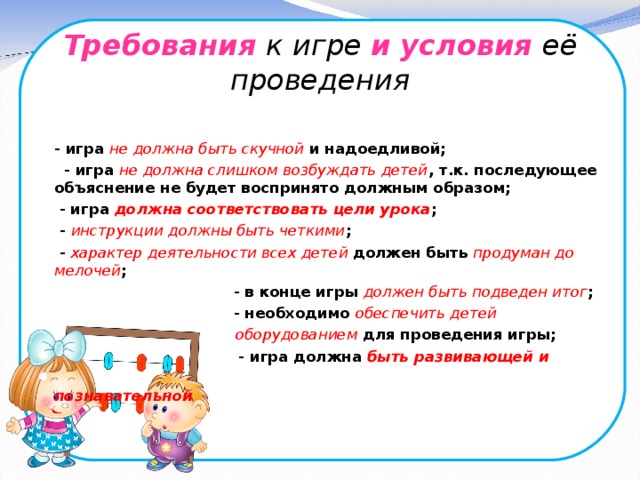 Требования  к игре и  условия её проведения   - игра не должна быть скучной и надоедливой;  - игра не должна слишком возбуждать детей , т.к. последующее объяснение не будет воспринято должным образом;  - игра должна соответствовать цели урока ;  - инструкции  должны быть четкими ;  - характер деятельности всех детей должен быть продуман до мелочей ;  - в конце игры должен быть подведен итог ;  - необходимо обеспечить детей  оборудованием для проведения игры;  - игра должна быть развивающей и  познавательной 