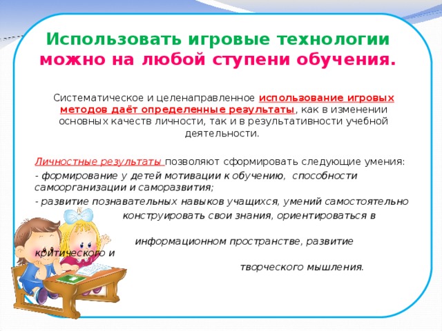 Использовать игровые технологии  можно на любой ступени обучения.   Систематическое и целенаправленное использование игровых методов даёт определенные результаты , как в изменении основных качеств личности, так и в результативности учебной деятельности.  Личностные результаты  позволяют сформировать следующие умения: - формирование у детей мотивации к обучению, способности самоорганизации и саморазвития; - развитие познавательных навыков учащихся, умений самостоятельно  конструировать свои знания, ориентироваться в  информационном пространстве, развитие критического и  творческого мышления.  