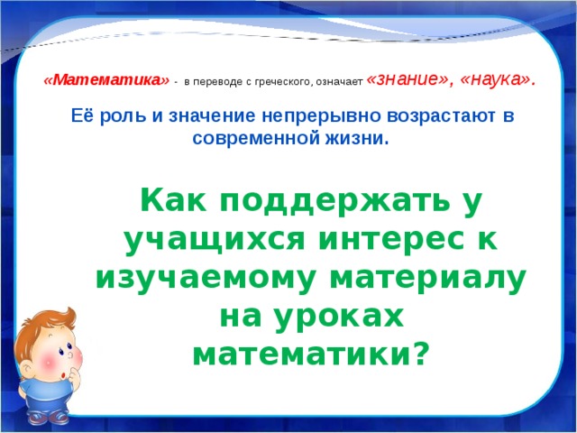  «Математика» - в переводе с греческого, означает «знание», «наука».  Её роль и значение непрерывно возрастают в современной жизни. Как поддержать у учащихся интерес к изучаемому материалу на уроках математики? 