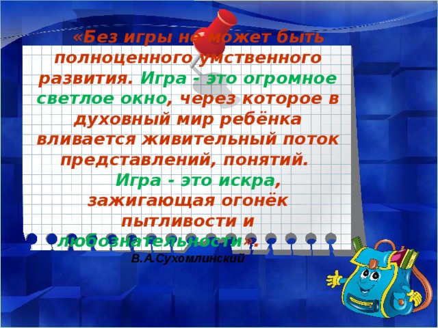 «Без игры не может быть полноценного умственного развития. Игра - это огромное светлое окно ,  через которое в духовный мир ребёнка вливается живительный поток представлений, понятий. Игра - это искра , зажигающая огонёк пытливости и  любознательности ».  В.А.Сухомлинский 