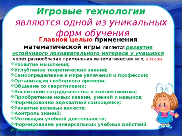       Главной целью применения математической игры является развитие устойчивого познавательного интереса у учащихся  через разнообразие применения математических игр,  а так же : Развитие мышления; Углубление теоретических знаний; Самоопределение в мире увлечений и профессий; Организация свободного времени; Общение со сверстниками; Воспитание сотрудничества и коллективизма; Приобретение новых знаний, умений и навыков; Формирование адекватной самооценки; Развитие волевых качеств; Контроль знаний; Мотивация учебной деятельности; Формирование универсальных учебных действий учащихся.   Игровые технологии  являются одной из уникальных  форм обучения 