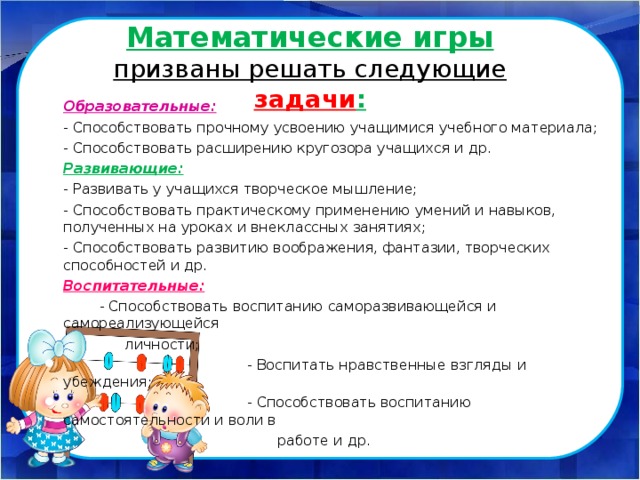      Математические игры призваны решать следующие задачи :   Образовательные: - Способствовать прочному усвоению учащимися учебного материала; - Способствовать расширению кругозора учащихся и др. Развивающие: - Развивать у учащихся творческое мышление; - Способствовать практическому применению умений и навыков, полученных на уроках и внеклассных занятиях; - Способствовать развитию воображения, фантазии, творческих способностей и др. Воспитательные:  - Способствовать воспитанию саморазвивающейся и самореализующейся  личности;  - Воспитать нравственные взгляды и убеждения;  - Способствовать воспитанию самостоятельности и воли в  работе и др. 