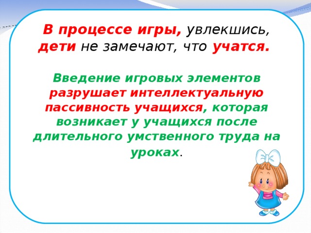 В процессе игры, увлекшись, дети не замечают, что учатся.  Введение игровых элементов разрушает интеллектуальную пассивность учащихся , которая возникает у учащихся после длительного умственного труда на уроках .   