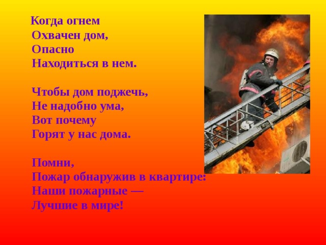  Когда огнем  Охвачен дом,  Опасно  Находиться в нем.   Чтобы дом поджечь,  Не надобно ума,  Вот почему  Горят у нас дома.   Помни,  Пожар обнаружив в квартире:  Наши пожарные —  Лучшие в мире! 